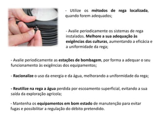 - Utilize os métodos de rega localizada,
quando forem adequados;
- Avalie periodicamente os sistemas de rega
instalados. Melhore a sua adequação às
exigências das culturas, aumentando a eficácia e
a uniformidade da rega;
- Avalie periodicamente as estações de bombagem, por forma a adequar o seu
funcionamento às exigências dos equipamentos;
- Racionalize o uso da energia e da água, melhorando a uniformidade da rega;
- Reutilize na rega a água perdida por escoamento superficial, evitando a sua
saída da exploração agrícola;
- Mantenha os equipamentos em bom estado de manutenção para evitar
fugas e possibilitar a regulação do débito pretendido.
 