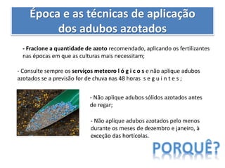 Época e as técnicas de aplicação
dos adubos azotados
- Fracione a quantidade de azoto recomendado, aplicando os fertilizantes
nas épocas em que as culturas mais necessitam;
- Consulte sempre os serviços meteoro l ó g i c o s e não aplique adubos
azotados se a previsão for de chuva nas 48 horas s e g u i n t e s ;
- Não aplique adubos sólidos azotados antes
de regar;
- Não aplique adubos azotados pelo menos
durante os meses de dezembro e janeiro, à
exceção das hortícolas.
 