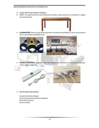 MANTENIMIENTOPREVENTIVOYCORRECTIVO
10
6. CARACTERÍSTICAS AREA DETRABAJO
 MESA: de superficie lisa sin perforaciones y amplia, para evitar que se extravíen o caigan
piezaspequeñas
 ILUMINACIÓN: buena ysuficiente parateneruna buenavisibilidad ,encaso seanecesario
tenerunalámparasorda (de pilas)
 ENERGÍA ELÉCTRICA: se debe contar con conexiones eléctricas a la mano por si hay que
utilizaralgúndispositivo
7. DISCIPLINASADICIONALES
Conocimientode software
Tenerconocimientosobre el hardware
Atención al usuario
Comunicación
 