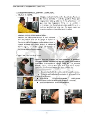 MANTENIMIENTOPREVENTIVOYCORRECTIVO
15
10. PASOSPARA DESARMAR, LIMPIARY ARMARLA CPU.
1. REVISAR EL EQUIPO:
Este pasoimplica revisar todos los dispositivos si funcionan
de manera correcta, y detectar posibles fallas, para
luego probar todas y cada una de las aplicaciones y ver
que anda mal, si aparecen letras en la pantalla y
se reconocen los dispositivos entonces están bien, de lo
contrario verificar que esta mal.. Eso quiere decir que
tenemos que tenerencendido nuestroequipo.
2. APAGAREL EQUIPO DE FORMA NORMAL:
Después del chequeo del equipo, si todo esta muy
bien se procede a lo que es apagar el equipo de
forma normal (inicio, apagar equipo, apagar), esto es
apagar Windows para luego apagar el equipo de
forma segura, no olvidar apagar el monitor de
formamanual enel botón apagar.
3. DESCONECTARTODOEL EQUIPO:
Después de haber realizado los pasos anteriores se procede a
desconectar todos los cables del equipo (cables de la toma de
corriente o alimentación de energía, cables del CASE, monitor,
teclado, Mouse, bocinas) todo esto tiene que ser de manera
adecuada, noforzando nadapor que pude dañarse algo.
 Desconecte el cable del módemoteléfono,si lohubiera.
 Desconecte el cable de alimentación de la toma eléctrica
y luegodel ordenador.
 Desconecte todoslos otros cables conectadosal
ordenador(comolos del teclado,Ratón, Ethernetymonitor).
 Desconecte todoslosdispositivos externos.
 