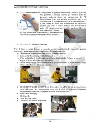 MANTENIMIENTOPREVENTIVOYCORRECTIVO
16
4. QUITAR ENERGIA ESTATICA: este pasoes muy importante llevarlo a cabo ya que sino
nos quitamos la energía estática que tenemos todas las
personas podemos dañar los componentes del PC,
Recomendable tener una pulsera antiestática, que es un
dispositivo que se adapta a la muñeca de la mano y se conecta
a una fuente de tierra para mantenernos de electricidad
estática. Otra forma es tocar la parte de atrás de la fuente de
poder del equipo, para que también quedemos libres de
energía estática. . Toque
por unos segundos un objeto metálico conectado a tierra
para cerciorarse de estarlibre de Electricidad estática.
5. DESTAPARCPU. (Quitarlostornillos):
Antes de tocar el equipo, deje que se enfríenlos componentes internos del sistema. Después de
estovamosa quitarla tapaderay para elloprocedemosalosiguiente.
 Lleve acabo el procedimiento descritoen “Antesde comenzar”.
 Coloque el ordenadorenposición horizontal.
 Afloje lostornillos de la cubierta trasera. Use un destornillador Phillips o lo que sea
necesario,segúnseael casootipo de equipo.
 Deslice la cubierta del ordenadorhacia atrás aproximadamente 1,25 centímetrosy luego
retíreladel ordenador. Colóquelaaun lado.
6. DESCONECTAR CABLES DE FUENTE: se debe retirar los cables de los componentes de
manera adecuada y si es recomendable tomar nota de cómo van conectados los cables a
loscomponentesparaque ala hora de armar no hayanproblemas.
 retirarcablesde floppy,
 CD-ROM, HD,
 cablesde laplaca base.
 Conectores deCD-ROM, HDy Floppy.
 