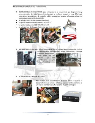 MANTENIMIENTOPREVENTIVOYCORRECTIVO
17
7. QUITAR CABLES Y CONECTORES: para este proceso se requiere de que diagramemos y
tomemos notas de todo los movimientos que se realicen, porque es muy difícil que
recordemos las posiciones de todos los cables para que ala hora de volverlos a colocar no
loscoloquemos endistintaposición.
 Se retiran cablesdel hardware yplacabase.
 Se quitan losbusesdel discoduro IDE o SATA
 Se quitan losbusesdel CD-ROMIDE o SATA
 Se retirael bus del floppy. El conectorque tiene letrasAMP
8. RETIRAR DISQUETERA: para ello se requiere de mucho cuidado, es recomendable. Utilizar
el destornillador adecuado para aflojar los tornillos y como ya
habíamos mencionado
tener orden con los
tornillos ya sea
guardándolos en una
bolsaantiestática
9. RETIRAR UNIDADDE CD-ROMO DVD
Para realizar este procedimiento debemos tener en cuenta el
destornillador que vamos a utilizar, y sacando cuidadosamente la
unidadde adentro haciaafueracomo muestralaimagen.
 