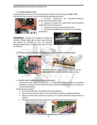 MANTENIMIENTOPREVENTIVOYCORRECTIVO
19
12. RETIRAR MEMORIA RAM
La placamadre contiene unoodos conectoresde módulosde memoriaparaDIMM o DDR
Para extraerlodel conector. Use losclips de retención paraexpulsarlo.
 Presione losdos clips de retenciónsituadosen
losextremosdel conectorhasta
 Expulsar el módulo de memoria del mismo. Sujete el
módulode memoriasóloporlos
 Extremosmientraslolevantadelconector.
 Almacene el módulo de memoria en un embalaje
antiestático.
ADVERTENCIA: manipule con cuidado el módulo de
memoria. Tenga cuidado de no tocar ningún contacto
del módulo de memoria. Si toca los contactos
Dorados podría dañar el módulo. Evite tocar los chips
de memoria.
13. RETIRAR CABLESDE ENCENDIDO/APAGADO, RESET, ENTRADAS USBFRONTALES
RECOMENDACIÓN: tomar una foto de como iban los
cables para evitardespués posibles cortoscircuitos
14. QUITAR TARJETASADICIONALES DELA PLACA BASE:
(Tarjetas de audio, video, Tv, de red, etc.…) se debe tomar nota en donde van colocadas
lastarjetas y las posiciones en donde tienen que volverse a colocar, Guardar las tarjetas en
una bolsaantiestática.
Extracciónde una tarjeta
 Dentrodel ordenador, identifique laranurade latarjeta
 Tome nota de cualquiercable internoconectadoalatarjetayluegodesconéctelo.
 Retire el tornillo del soporte de la tarjeta en la parte exteriordel marco. Retire el
soporte.
 Sostengalatarjetade la parte superiorycuidadosamenteretírelade laranura.
 