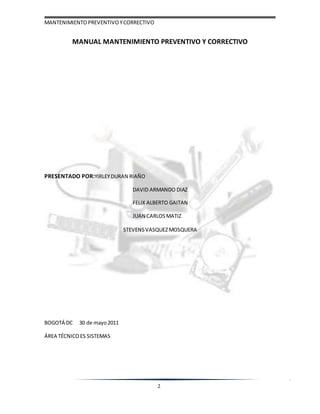 MANTENIMIENTOPREVENTIVOYCORRECTIVO
2
MANUAL MANTENIMIENTO PREVENTIVO Y CORRECTIVO
PRESENTADO POR:YIRLEYDURAN RIAÑO
DAVID ARMANDO DIAZ
FELIX ALBERTO GAITAN
JUAN CARLOSMATIZ
STEVENSVASQUEZMOSQUERA
BOGOTÁ DC 30 de mayo2011
ÁREA TÉCNICOES SISTEMAS
 