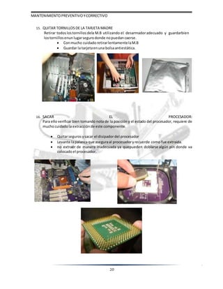 MANTENIMIENTOPREVENTIVOYCORRECTIVO
20
15. QUITAR TORNILLOSDE LA TARJETA MADRE
Retirar todoslostornillos dela M.B utilizando el desarmadoradecuado y guardarbien
lostornillosenun lugarsegurodonde nopuedan caerse.
 Conmucho cuidadoretirarlentamentelaM.B
 Guardar la tarjetaenuna bolsaantiestática.
16. SACAR EL PROCESADOR:
Para ello verificar bien tomando nota de la posición y el estado del procesador, requiere de
muchocuidadola extracciónde este componente.
 Quitarseguros ysacar el disipadordel procesador
 Levante lapalancaque aseguraal procesadoryrecuerde como fue extraída.
 no extraer de manera inadecuada ya quepueden doblarse algún pin donde va
colocadoel procesador.
 