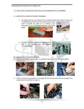 MANTENIMIENTOPREVENTIVOYCORRECTIVO
21
11. INICIOCON LA LIMPIEZA DE CADA UNO DE LOS COMPONENTES Y SU ENSAMBLE
17. LIMPIEZA DE LA FUENTE DE PODER Y ENSAMBLE
 La limpieza solo va a ser exterior con un trapito húmedo para limpiar la caja y con
la sopladora para tratar de retirar el polvo que pueda
tener la fuente de poder en su interior y por
precaución no es recomendable destapar la fuente de
poder.
 Ya limpia la fuente de poder la instalamos en la
caja y se asegura con los tornillos
correspondientes
18. LIMPIEZA PROCESADORY DISIPADOR:
 Limpiar con cuidado el procesador, sus componentes que van junto a el (disipador,
seguros, etc.).
 Volver a colocar el procesadory el disipador de formainversade cómo fue extraída. Para
ya comenzara ensamblarlamaquina
 