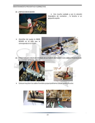 MANTENIMIENTOPREVENTIVOYCORRECTIVO
22
19. LIMPIEZA MAIN BOARD
 Atornillar de nuevo la MAIN
BOARD en el sitio que le
corresponde enel chasis
 Con mucho cuidado y con la solución
limpiadora de contactos , la brocha o un
pequeño cepillo
20. CONECTARLOS CABLES DE ENERGÍA DE LA FUENTE DE PODER Y LOS CABLES FRONTALESDE
ENCENDIDO, ALTAVOZ, USBETC.
 Colocarmuy bienloscablesfrontales yaque podríamos causarcortoscircuitos
 