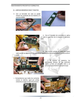MANTENIMIENTOPREVENTIVOYCORRECTIVO
23
21. LIMPIEZA MEMORIAS RAM Y TARJETAS
 Con un borrador de nata se puede
limpiar los contactos de las tarjetas y la
memoriaRAM
 Con el limpiador de contactos se aplica
en toda la superficie de la tarjetas o memoria
RAM
 Con mucho cuidado se coloca de nuevo
cada una de las tarjetas en sus respectivos lugares y las memorias RAMen su ranura dimm
o ddr
o Al instalar la memoria, las
palanquitas blancas de los extremos
suben, y hace un pequeño click y se
presionasuavementehastaque encaja
o Comprobamos que todos los contactos
entran al máximo, igual por ambos
extremos yluegose atornillaal chasis
 