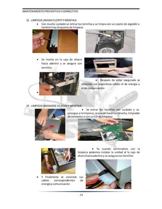 MANTENIMIENTOPREVENTIVOYCORRECTIVO
24
22. LIMPIEZA UNIDAD FLOPPYY MONTAJE
 Con mucho cuidado se retirar los tornillos y se limpia con un copito de algodón o
tambiénhaydisquetes de limpieza
 Se monta en la caja de afuera
hacia adentro y se asegura con
tornillos
 Después de estar asegurada se
conectan sus respectivos cables el de energía y
el de comunicación




23. LIMPIEZA UNIDAD DE CD ROMY MONTAJE
 Se retirar los tornillos con cuidado y se
prosigue a lalimpieza, se puede hacerconbrocha, limpiador
de contactos o con unCD de limpieza
 Ya cuando terminamos con la
limpieza podemos instalar la unidad al la caja de
afuerahaciaadentroy se aseguracon tornillos
 Y finalmente se conectan sus
cables correspondientes de
energíay comunicación
 