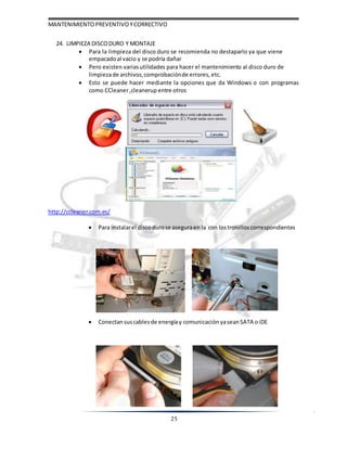 MANTENIMIENTOPREVENTIVOYCORRECTIVO
25
24. LIMPIEZA DISCODURO Y MONTAJE
 Para la limpieza del disco duro se recomienda no destaparlo ya que viene
empacadoal vacio y se podría dañar
 Pero existen variasutilidades para hacer el mantenimiento al disco duro de
limpiezade archivos,comprobaciónde errores, etc.
 Esto se puede hacer mediante la opciones que da Windows o con programas
como CCleaner,cleanerup entre otros
http://ccleaner.com.es/
 Para instalarel discodurose aseguraen la con lostronilloscorrespondientes
 Conectan suscablesde energíay comunicación yaseanSATA oiDE
 