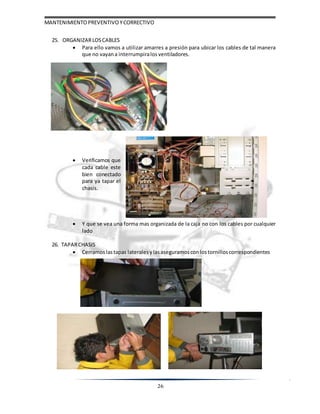 MANTENIMIENTOPREVENTIVOYCORRECTIVO
26
25. ORGANIZARLOSCABLES
 Para ello vamos a utilizar amarres a presión para ubicar los cables de tal manera
que no vayana interrumpiralos ventiladores.
 Verificamos que
cada cable este
bien conectado
para ya tapar el
chasis.
 Y que se vea una forma mas organizada de la caja no con los cables por cualquier
lado
26. TAPARCHASIS
 Cerramoslastapas lateralesylasaseguramoscon lostornilloscorrespondientes
 