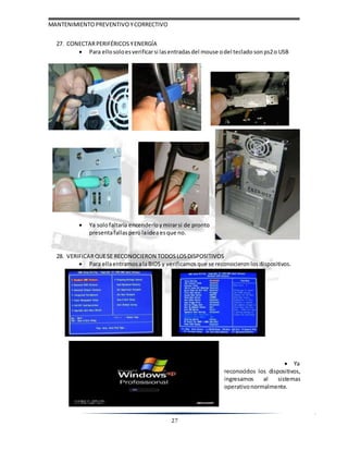 MANTENIMIENTOPREVENTIVOYCORRECTIVO
27
27. CONECTARPERIFÉRICOS YENERGÍA
 Para ellosoloesverificarsi lasentradasdel mouse odel teclado sonps2o USB
 Ya solofaltaría encenderloy mirarsi de pronto
presentafallasperolaideaesque no.
28. VERIFICARQUESE RECONOCIERON TODOSLOSDISPOSITIVOS
 Para ellaentramos alaBIOS y verificamos que se reconocieron losdispositivos.
 Ya
reconocidos los dispositivos,
ingresamos al sistemas
operativonormalmente.
 