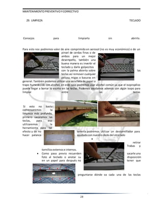 MANTENIMIENTOPREVENTIVOYCORRECTIVO
28
29. LIMPIEZA TECLADO
Consejos para limpiarlo sin abrirlo.
Para esto nos podremos valer de aire comprimido en aerosol (no es muy económico) o de un
pincel de cerdas finas o de
ambos para un mejor
desempeño, también una
buena manera es invertir el
teclado y darle golpecitos
con la palma abierta sobre las
teclas así remover cualquier
pelusa, migas o basuras en
general. También podemos utilizar una servilleta de papel o
trapo humedecido con alcohol, en este caso podremos usar alcohol común ya que el isopropilico
puede llegar a borrar lo escrito en las teclas. Podemos ayudarnos además con algún isopo para
limpiar entre las teclas
Si esto no basta
comenzaremos la
limpieza más profunda,
primero sacaremos las
teclas, para eso
utilizaremos la
herramienta para tal
efecto y de no tenerla podremos utilizar un destornillador para
hacer palanca ayudadocon nuestrodedodel otrolado

retirar
Trabas y
tornillos externos e internos.
 Como paso previo recuerden sacarle una
foto al teclado o anotar su disposición
en un papel para después no tener que
preguntarse dónde va cada una de las teclas
 