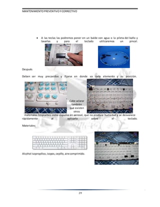 MANTENIMIENTOPREVENTIVOYCORRECTIVO
29
Después
 A las teclas las podremos poner en un balde con agua o la pileta del baño y
lavarlas y para el teclado utilizaremos un pincel.
Deben ser muy precavidos y fijarse en donde va cada elemento y su posición.
Cabe aclarar
también
que existen
otros
materiales limpiantes como espuma en aerosol, que no produce humedad y se desvanece
rápidamente al aplicarlo sobre el teclado.
Materiales:
Alcohol isopropilico, isopos, cepillo, airecomprimido.
 