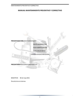 MANTENIMIENTOPREVENTIVOYCORRECTIVO
3
MANUAL MANTENIMIENTO PREVENTIVO Y CORRECTIVO
PRESENTADO POR:YIRLEYDURAN RIAÑO
DAVID ARMANDO DIAZ
FELIX ALBERTO GAITAN
JUAN CARLOSMATIZ
STEVENSVASQUEZMOSQUERA
PRESENTADO A:ALFONSOCAROPORTILLO
BOGOTÁ DC 30 de mayo2011
Áreatécnico essistemas
 