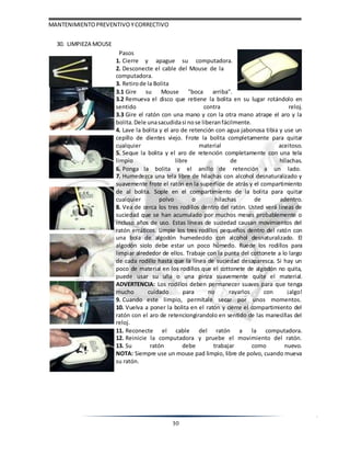 MANTENIMIENTOPREVENTIVOYCORRECTIVO
30
30. LIMPIEZA MOUSE
Pasos
1. Cierre y apague su computadora.
2. Desconecte el cable del Mouse de la
computadora.
3. Retirode la Bolita
3.1 Gire su Mouse "boca arriba".
3.2 Remueva el disco que retiene la bolita en su lugar rotándolo en
sentido contra reloj.
3.3 Gire el ratón con una mano y con la otra mano atrape el aro y la
bolita. Dele unasacudidasi nose liberanfácilmente.
4. Lave la bolita y el aro de retención con agua jabonosa tibia y use un
cepillo de dientes viejo. Frote la bolita completamente para quitar
cualquier material aceitoso.
5. Seque la bolita y el aro de retención completamente con una tela
limpio libre de hilachas.
6. Ponga la bolita y el anillo de retención a un lado.
7. Humedezca una tela libre de hilachas con alcohol desnaturalizado y
suavemente frote el ratón en la superficie de atrás y el compartimiento
de al bolita. Sople en el compartimiento de la bolita para quitar
cualquier polvo o hilachas de adentro.
8. Vea de cerca los tres rodillos dentro del ratón. Usted verá líneas de
suciedad que se han acumulado por muchos meses probablemente o
incluso años de uso. Estas líneas de suciedad causan movimientos del
ratón erráticos. Limpie los tres rodillos pequeños dentro del ratón con
una bola de algodón humedecido con alcohol desnaturalizado. El
algodón siolo debe estar un poco húmedo. Ruede los rodillos para
limpiar alrededor de ellos. Trabaje con la punta del cottonete a lo largo
de cada rodillo hasta que la línea de suciedad desaparesca. Si hay un
poco de material en los rodillos que el cottonete de algodón no quita,
puede usar su uña o una pinza suavemente quite el material.
ADVERTENCIA: Los rodillos deben permanecer suaves para que tenga
mucho cuidado para no rayarlos con ¡algo!
9. Cuando este limpio, permítale secar por unos momentos.
10. Vuelva a poner la bolita en el ratón y cierre el compartimiento del
ratón con el aro de retenciongirandolo en sentido de las manecillas del
reloj.
11. Reconecte el cable del ratón a la computadora.
12. Reinicie la computadora y pruebe el movimiento del ratón.
13. Su ratón debe trabajar como nuevo.
NOTA: Siempre use un mouse pad limpio, libre de polvo, cuando mueva
su ratón.
 