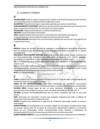 MANTENIMIENTOPREVENTIVOYCORRECTIVO
31
12. GLOSARIO DE TERMINOS
A
ACUMULADOR: Registro usado en programación, donde se almacenan temporalmente los datos
que serántratados porla Unidadaritmético-lógica(UALoALU).
ALGORITMO: Procedimientológico-matemático,aplicadopararesolverunproblema.
ALMACENAMIENTO ALEATORIO: Método de almacenamiento que permite el accesodirectoa los
datossinpasar por losanteriores, locual reportaunamayor rapidez
APLICACIÓN:Programadiseñadoparaunadeterminadafunción
ARCHIVO: Conjunto de datosrelacionados
ASCII: Código Estándar Americano para el intercambio de información, para lograr la
compatibilidad entre diversostipos de equipode almacenamiento de datos.
AUTOMATIZACIÓN: Realización de una combinación específica de acciones por una máquina, sin
la ayudade personas.
B
BACKUP: Copias de archivos, equipos de reemplazo o procedimientos alternativos disponibles
para ser usados en caso de emergencias producidas por fallas totales o parciales de un sistema
computacional.
BIOS (BASIC INPUT/OUTPUT SYSTEM): Sistema de entrada/salida básico. Código contenido por
una computadora que proporciona un nexo entre el hardware y el sistema operativo.
Generalmentecontenido enunchipinsertado enel motherboard. (oplacamadre)
BIT: Es la unidad más chica utilizada para medir un dato de computadora. Un bit puede tener dos
valores:1 o 0.
BUS: La información codificada viaja a través de la computadora por un bus, que es un conjunto de
cables que sirven de "autopista" y que alcanza los componentes de la computadora entre sí. Cada
componente se comunicacon el procesador(CPU) atravésdel BUS.
BYTE: Es ungrupo de 8 bits.
C
CABLE: Conducto que conecta dispositivos de la redentre sí. El tipo de cable a utilizar depende del
tamaño de lared y latopologíade la misma.
CANAL DE E/S (ENTRADA/SALIDA): Línea física (hardware) que permite la comunicación
independiente y simultáneaentre la memoria principal y uno de los dispositivos de entrada/salida.
CD-ROM DRIVE: Unidad capaz de leer un disco compacto, Atendiendo a su velocidad,
generalmente estasunidadesse conocencomo: 2X (doble velocidad),6X, 8X, 10X, 12X. X
CD-ROM: (Compact Disk-ReadOnlyMemory) Son los discos compactos que solo se usan para
lectura.
CHIP: abreviatura de "microchip". Circuito muy pequeño, compuesto por miles a millones de
transistoresimpresos sobre unaobleade silicio
CÓDEC: Programa que implementa el algoritmo de compresión para poder acceder al sonido o
videodigital.
COMPUTADORA: Una computadora es un sistema digital con tecnología microelectrónica capaz
de procesar datosa partir de un grupo de instrucciones denominado programa. La estructura
básica de una computadora incluye microprocesador (CPU), memoria y dispositivos de
entrada/salida(E/S), juntoalosbusesque permiten lacomunicación entre ellos.
COMPUTADORACLÓNICO: Es una computadoraque noesde marca, esdecirque se ensamblada.
 