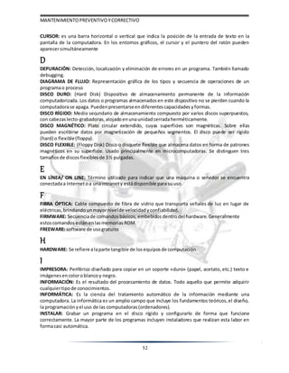 MANTENIMIENTOPREVENTIVOYCORRECTIVO
32
CURSOR: es una barra horizontal o vertical que indica la posición de la entrada de texto en la
pantalla de la computadora. En los entornos gráficos, el cursor y el puntero del ratón pueden
aparecersimultáneamente
D
DEPURACIÓN: Detección, localización y eliminación de errores en un programa. También llamado
debugging.
DIAGRAMA DE FLUJO: Representación gráfica de los tipos y secuencia de operaciones de un
programao proceso
DISCO DURO: (Hard Disk) Dispositivo de almacenamiento permanente de la información
computadorizada. Los datos o programas almacenadosen este dispositivo no se pierden cuando la
computadorase apaga. Puedenpresentarseendiferentescapacidades yformas.
DISCO RÍGIDO: Medio secundario de almacenamiento compuesto por varios discos superpuestos,
con cabezaslecto-grabadoras, alojadoenunaunidadcerradaherméticamente.
DISCO MAGNÉTICO: Plato circular extendido, cuyas superficies son magnéticas. Sobre ellas
pueden escribirse datos por magnetización de pequeños segmentos. El disco puede ser rígido
(hard) o flexible(floppy).
DISCO FLEXIBLE: (Floppy Disk) Disco o disquete flexible que almacena datos en forma de patrones
magnéticos en su superficie. Usado principalmente en microcomputadoras. Se distinguen tres
tamañosde discosflexibles de 3½ pulgadas.
E
EN LÍNEA/ ON LINE: Término utilizado para indicar que una máquina o servidor se encuentra
conectadaa Internetoa unaintranety estádisponible parasuuso.
F
FIBRA ÓPTICA: Cable compuesto de fibra de vidrio que transporta señales de luz en lugar de
eléctricas, brindando unmayornivelde velocidad yconfiabilidad.
FIRMWARE: Secuenciade comandos básicos, embebidos dentrodel hardware. Generalmente
estoscomandos estánenlasmemorias ROM.
FREEWARE: software de usogratuito
H
HARDWARE: Se refiere alaparte tangible de losequipos de computación.
I
IMPRESORA: Periférico diseñado para copiar en un soporte «duro» (papel, acetato, etc.) texto e
imágenes encoloroblancoy negro.
INFORMACIÓN: Es el resultado del procesamiento de datos. Todo aquello que permite adquirir
cualquiertipode conocimientos.
INFORMÁTICA: Es la ciencia del tratamiento automático de la información mediante una
computadora. La informática es un amplio campo que incluye los fundamentos teóricos,el diseño,
la programación yel uso de las computadoras (ordenadores).
INSTALAR: Grabar un programa en el disco rígido y configurarlo de forma que funcione
correctamente. La mayor parte de los programas incluyen instaladores que realizan esta labor en
formacasi automática.
 