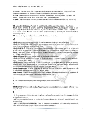 MANTENIMIENTOPREVENTIVOYCORRECTIVO
33
INTERFAZ: Conexión entre doscomponentes de hardware, entre dosaplicacioneso entre un
usuarioy unaaplicación. Tambiénllamadaporel términoeninglésinterfase.
INTERNET: Redmundial de computadoras conectadas a travésdel protocoloTCP/IP. Esla más
grande e importante redde redes interconectadasatravésde routers. .
INTRANET: Denominación utilizadaparareferirse alaredinternade unaempresao institución.
L
LCD (LiquidCrystalDisplay): Pantallade cristal líquido, utilizadas enNotebooks yHandhelds.
LINUX: Núcleo o kernel de sistema operativo compatible con UNIX®, que se puede utilizar en casi
cualquier plataforma de computadora sin pagar costo de licencia y con libre acceso y modificación
de su código fuente. Muchas veces se utiliza "erróneamente" el término para nombrar a todo el
sistemaoperativo.
LTP: Puertode impresorade entradaysalidade datosen paralelos.
M
MEMORIA: Almacenamiento primariode unacomputadora, comolaRAMo la ROM.
MEMORIA AUXILIAR O SECUNDARIA: Memoria que suplementa la memoria principal o primaria,
generalmente utilizando parte del disco duro.
MEMORIA CACHÉ: Un área de memoria de alta velocidad en el procesador donde se almacenará
la información de uso más frecuente. Es una porción relativamente pequeña de memoria, muy
rápida y reservada para el almacenamiento temporal de datos o instrucciones que el procesador
va a utilizarpróximamente.
MEMORIA MASIVA:Memoriasecundaria(discos) de grancapacidad.
MEMORIA PRINCIPAL: Lugar en el cual se almacenan datos e instrucciones en una computadora
antesy durante suejecución.
MEMORIA VIRTUAL: Una técnica de administración de memoria que permite utilizar un espacio
del disco duro como si se tratase de memoria RAM. Esta técnica proporciona a las aplicaciones la
posibilidad de utilizarmásmemoriade laque el sistemadispone.
MICROPROCESADOR: Circuito integrado de altísimo nivel de integración capaz de contener más
de 100.000.000 de transistores en1 cm² (al año 2005).
MULTIMEDIA: Es la combinación de audio, vídeo y datos. Los navegadores tienen la capacidad de
mostrarcontenido multimediagracias al agregadode plug-ins.
N
NODO: Computadoraocualquierotrodispositivo conectadoaunared.
O
ORDENADOR: Término usado en España y en algunos países de Latinoamérica para referirse a una
computadora.
P
PCI: Sistemade conexiónpresenteenlasplacasmadre de lascomputadorasdiseñadoparainstalar
tarjetasde expansión.
PLACA: tarjeta que se inserta en un slot de la motherboard para expandir la capacidad de una
computadora.
PLACA MADRE (O MOTHERBOARD): Placa de circuito impresodonde se instalanel procesador, la
ROM, la RAM, losbuses yotros elementos de unacomputadora.
 