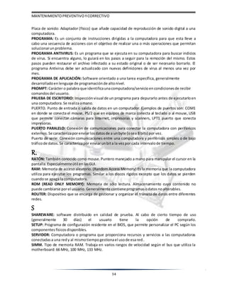 MANTENIMIENTOPREVENTIVOYCORRECTIVO
34
Placa de sonido: Adaptador (físico) que añade capacidad de reproducción de sonido digital a una
computadora.
PROGRAMA: Es un conjunto de instrucciones dirigidas a la computadora para que esta lleve a
cabo una secuencia de acciones con el objetivo de realizar una o más operaciones que permitan
solucionarunproblema.
PROGRAMA ANTIVIRUS: Es un programa que se ejecuta en su computadora para buscar indicios
de virus. Si encuentra alguno, lo guiará en los pasos a seguir para la remoción del mismo. Estos
pasos pueden restaurar el archivo infectado a su estado original o de ser necesario borrarlo. El
programa Antivirus debe ser actualizado con nuevas definiciones de virus al menos una vez por
mes.
PROGRAMA DE APLICACIÓN: Software orientado a una tarea específica, generalmente
desarrolladoen lenguaje de programación de altonivel.
PROMPT: Carácter o palabra que identificaunacomputadora/servicio encondicionesde recibir
comandos del usuario.
PRUEBA DE ESCRITORIO: Inspección visual de un programa para depurarlo antes de ejecutarloen
una computadora. Se realizaamano.
PUERTO. Punto de entrada o salida de datos en un computador. Ejemplos de puertos son: COM1
en donde se conecta el mouse, PS/2 que en equipos de marca conecta al teclado o al mouse, USB
que permite conectar cámaras para Internet, impresoras y scanners, LPT1 puerto que conecta
impresoras.
PUERTO PARALELO: Conexión de comunicaciones para conectar la computadora con periféricos
externos. Se caracterizaporenviarlosdatosde a unbyte (osea 8 bits) por vez.
Puerto de serie: Conexión comunicaciones entre una computadora y periféricos simples o de bajo
tráficode datos. Se caracterizapor enviarunbita la vezpor cada intervalode tiempo.
R.
RATÓN: También conocido como mouse. Puntero manejado a mano para manipular el cursor en la
pantalla. Especialmenteútil enlasGUI.
RAM: Memoria de acceso aleatorio. (Random Access Memory) Es la memoria que la computadora
utiliza para ejecutar los programas. Similar a los discos rígidos excepto que los datos se pierden
cuandose apaga lacomputadora.
ROM (READ ONLY MEMORY): Memoria de sólo lectura. Almacenamiento cuyo contenido no
puede cambiarse porel usuario. Generalmente contieneprogramasodatosnoalterables.
ROUTER: Dispositivo que se encarga de gestionar y organizar el tránsito de datos entre diferentes
redes.
S
SHAREWARE: software distribuido en calidad de prueba. Al cabo de cierto tiempo de uso
(generalmente 30 días) el usuario tiene la opción de comprarlo.
SETUP: Programa de configuración residente en el BIOS, que permite personalizar el PC según los
componentes físicos disponibles.
SERVIDOR: Computadora o programa que proporciona recursos y servicios a las computadoras
conectadas a una redy al mismotiempogestionael usode esared..
SIMM. Tipo de memoria RAM. Trabaja en varios rangos de velocidad según el bus que utiliza la
motherboard:66 MHz, 100 MHz, 133 MHz.
 