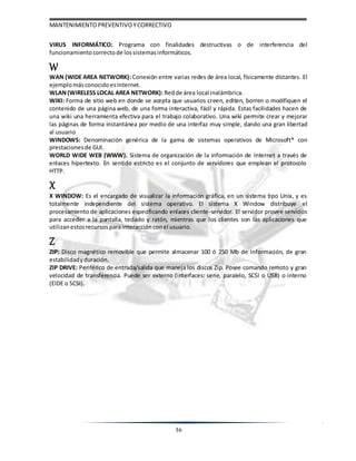 MANTENIMIENTOPREVENTIVOYCORRECTIVO
36
VIRUS INFORMÁTICO: Programa con finalidades destructivas o de interferencia del
funcionamiento correctode lossistemasinformáticos.
W
WAN (WIDE AREA NETWORK): Conexión entre varias redes de área local, físicamente distantes. El
ejemplomásconocidoesInternet.
WLAN(WIRELESS LOCAL AREA NETWORK): Redde área local inalámbrica.
WIKI: Forma de sitio web en donde se acepta que usuarios creen, editen, borren o modifiquen el
contenido de una página web, de una forma interactiva, fácil y rápida. Estas facilidades hacen de
una wiki una herramienta efectiva para el trabajo colaborativo. Una wiki permite crear y mejorar
las páginas de forma instantánea por medio de una interfaz muy simple, dando una gran libertad
al usuario
WINDOWS: Denominación genérica de la gama de sistemas operativos de Microsoft® con
prestacionesde GUI.
WORLD WIDE WEB (WWW). Sistema de organización de la información de Internet a través de
enlaces hipertexto. En sentido estricto es el conjunto de servidores que emplean el protocolo
HTTP.
X
X WINDOW: Es el encargado de visualizar la información gráfica, en un sistema tipo Unix, y es
totalmente independiente del sistema operativo. El sistema X Window distribuye el
procesamiento de aplicaciones especificando enlaces cliente-servidor. El servidor provee servicios
para acceder a la pantalla, teclado y ratón, mientras que los clientes son las aplicaciones que
utilizan estosrecursos parainteracción conel usuario.
Z
ZIP: Disco magnético removible que permite almacenar 100 ó 250 Mb de información, de gran
estabilidadyduración.
ZIP DRIVE: Periférico de entrada/salida que maneja los discos Zip. Posee comando remoto y gran
velocidad de transferencia. Puede ser externo (interfaces: serie, paralelo, SCSI o USB) o interno
(EIDE o SCSI).
 