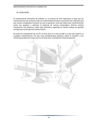 MANTENIMIENTOPREVENTIVOYCORRECTIVO
38
14. CONCLUSIÓN
El mantenimiento preventivo de software es un proceso de vital importancia al igual que los
mantenimientos que ya hemos visto con anterioridad (correctivo y preventivo de hardware) para
que nuestra computadora funcione tal cual la queremos. Creo que todos estos mantenimientos
juntos nos ayudaran a optimizar el potencial de nuestra computadora. Eliminar archivos
innecesarios, mas limpieza y sobre todo velocidad y seguridad en nuestro trabajo son grandes
ventajas que nosbrindaeste mantenimiento.
De todos los componentes de una PC, el disco duro es el más sensible y el que más requiere un
cuidadoso mantenimiento. Por esta razón periódicamente debemos utilizar el Scandisk u otro
utilitarioparadetectarsi hayerrores enel discoduro, y de haberlos tratarde repararlo.
 