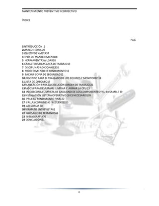 MANTENIMIENTOPREVENTIVOYCORRECTIVO
4
ÍNDICE
PAG
1INTRODUCCIÓN 5
2MARCO TEÓRICO6
3 OBJETIVOSYMETAS7
4TIPOSDE MANTENIMIENTO8
5 HERRAMIENTAS A USAR10
6 CARACTERÍSTICAS AREA DETRABAJO10
7 DISCIPLINAS ADICIONALES10
8 PROCEDIMIENTO DE RENDIMIENTO11
9 BACKUP COPIA DE SEGURIDAD12
10LOGOTIPO PARA EL TRASLADODE LOS EQUIPOSY MONITOREO18
11LISTA DE CHEQUEO19
12PLANEACIÓN PARA LA EJECUCIÓN (ORDEN DE TRABAJO)21
13PASOSPARA DESARMAR, LIMPIAR Y ARMAR LA CPU 23
14 INICIOCON LA LIMPIEZA DE CADA UNO DE LOSCOMPONENTES Y SU ENSAMBLE 29
15INSTALACIÓN SISTEMA OPERATIVO(SI ESNECESARIO)39
16 PRUEBA RENDIMIENTOFINAL52
17 FALLASCOMUNES OFRECUENTES53
19 ASESORÍAS 60
20FORMATO ENTREVISTA61
22 GLOSARIODE TERMINOS64
23 BIBLIOGRAFÍA70
24 CONCLUSIÓN71
 