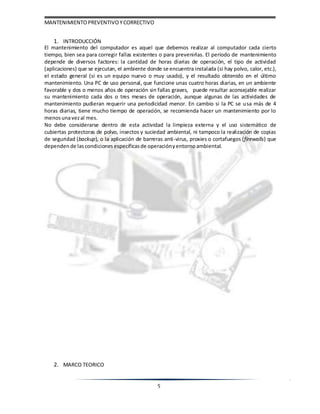 MANTENIMIENTOPREVENTIVOYCORRECTIVO
5
1. INTRODUCCIÓN
El mantenimiento del computador es aquel que debemos realizar al computador cada cierto
tiempo, bien sea para corregir fallas existentes o para prevenirlas. El periodo de mantenimiento
depende de diversos factores: la cantidad de horas diarias de operación, el tipo de actividad
(aplicaciones) que se ejecutan, el ambiente donde se encuentra instalada (si hay polvo, calor, etc.),
el estado general (si es un equipo nuevo o muy usado), y el resultado obtenido en el último
mantenimiento. Una PC de uso personal, que funcione unas cuatro horas diarias, en un ambiente
favorable y dos o menos años de operación sin fallas graves, puede resultar aconsejable realizar
su mantenimiento cada dos o tres meses de operación, aunque algunas de las actividades de
mantenimiento pudieran requerir una periodicidad menor. En cambio si la PC se usa más de 4
horas diarias, tiene mucho tiempo de operación, se recomienda hacer un mantenimiento por lo
menosunavezal mes.
No debe considerarse dentro de esta actividad la limpieza externa y el uso sistemático de
cubiertas protectoras de polvo, insectos y suciedad ambiental, ni tampoco la realización de copias
de seguridad (backup), o la aplicación de barreras anti-virus, proxies o cortafuegos (firewalls) que
dependen de lascondiciones específicasde operaciónyentornoambiental.
2. MARCO TEORICO
 