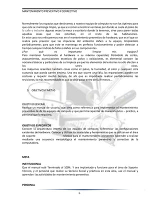MANTENIMIENTOPREVENTIVOYCORRECTIVO
6
Normalmente los espacios que destinamos a nuestro equipo de cómputo no son los óptimos para
que este se mantenga limpio, ya que es común encontrar ventanas por donde se cuela el polvo de
la calle o inclusive algunas veces la mesa o escritorio donde la tenemos, sirve para poner todas
aquellas cosas que nos estorban, en el resto de las habitaciones.
En este caso nos enfocaremos mas en el mantenimiento preventivo de hardware, que es el que se
realiza para prevenir que las impurezas del ambiente dañen a tu equipo, limpiándolo
periódicamente; para que este se mantenga en perfecto funcionamiento y poder detectar a
tiempocualquierindiciode fallasodaños ensus componentes.
¿Por qué es importante limpiar mis equipos?
Para mantener funcionando el hardware a su máxima capacidad, librándolo de cortos,
atascamientos, acumulaciones excesivas de polvo y oxidaciones, es elemental conocer las
nociones básicas y particulares de su limpieza ya que los elementos del entorno no sólo afectan a
los seres vivos.
Las máquinas resienten también cosas como el polvo, la humedad, el calor y cualquier otra
sustancia que pueda caerles encima. Una vez que ocurre una falla, las reparaciones pueden ser
costosas y requerir mucho tiempo, de ahí que es importante realizar periódicamente las
revisiones;lomásrecomendable esque se deje pasarentre de 6a 9 meses...
3. OBJETIVOSY METAS
OBJETIVOGENERAL
Realizar un manual de usuario, que sirva como referencia para implementar el mantenimiento
preventivo de de los equipos de computo y que permita capacitar de manera teórico – práctico, a
personal que lorequiera.
OBJETIVOS ESPECIFICOS
Conocer la arquitectura interna de los equipos de cómputo. Diferenciar las configuraciones
existentes de Hardware. Conocer y Utilizar los materiales y herramientas que se utilizan en el área
de soporte técnico para el mantenimiento preventivo Aprender a realizar
mediante una secuencia metodológica el mantenimiento preventivo y correctivo de la
computadora.
META
INSTITUCIONAL
Que el manual esté Terminado al 100%. Y sea implantado y funcione para el área de Soporte
Técnico, y el personal que realice su Servicio Social y prácticas en esta área, use el manual y
aprendan lasactividades de mantenimiento preventivo.
PERSONAL
 