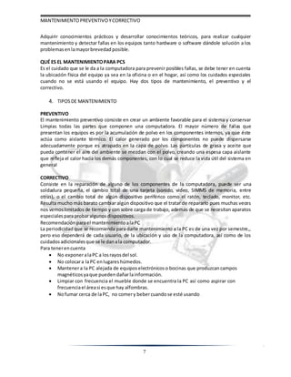 MANTENIMIENTOPREVENTIVOYCORRECTIVO
7
Adquirir conocimientos prácticos y desarrollar conocimientos teóricos, para realizar cualquier
mantenimiento y detectar fallas en los equipos tanto hardware o software dándole solución a los
problemas enlamayorbrevedad posible.
QUÉ ES EL MANTENIMIENTOPARA PCS
Es el cuidado que se le da a la computadora para prevenir posibles fallas, se debe tener en cuenta
la ubicación física del equipo ya sea en la oficina o en el hogar, así como los cuidados especiales
cuando no se está usando el equipo. Hay dos tipos de mantenimiento, el preventivo y el
correctivo.
4. TIPOSDE MANTENIMIENTO
PREVENTIVO
El mantenimiento preventivo consiste en crear un ambiente favorable para el sistema y conservar
Limpias todas las partes que componen una computadora. El mayor número de fallas que
presentan los equipos es por la acumulación de polvo en los componentes internos, ya que éste
actúa como aislante térmico. El calor generado por los componentes no puede dispersarse
adecuadamente porque es atrapado en la capa de polvo. Las partículas de grasa y aceite que
pueda contener el aire del ambiente se mezclan con el polvo, creando una espesa capa aislante
que refleja el calor hacia los demás componentes, con lo cual se reduce la vida útil del sistema en
general
CORRECTIVO
Consiste en la reparación de alguno de los componentes de la computadora, puede ser una
soldadura pequeña, el cambio total de una tarjeta (sonido, video, SIMMS de memoria, entre
otras), o el cambio total de algún dispositivo periférico como el ratón, teclado, monitor, etc.
Resulta mucho más barato cambiar algún dispositivo que el tratar de repararlo pues muchas veces
nos vemoslimitados de tiempo y con sobre carga de trabajo, además de que se necesitan aparatos
especiales paraprobaralgunos dispositivos.
Recomendaciónparael mantenimiento alaPC
La periodicidad que se recomienda para darle mantenimiento a la PC es de una vez por semestre,,
pero eso dependerá de cada usuario, de la ubicación y uso de la computadora, así como de los
cuidados adicionalesque se le danala computador.
Para tenerencuenta
 No exponeralaPC a losrayosdel sol.
 No colocara laPC enlugareshúmedos.
 Mantenera la PC alejada de equipos electrónicos o bocinas que produzcan campos
magnéticos yaque pueden dañarlainformación.
 Limpiar con frecuencia el mueble donde se encuentra la PC así como aspirar con
frecuenciael áreasi esque hay alfombras.
 Nofumar cerca de laPC, no comery bebercuandose esté usando
 