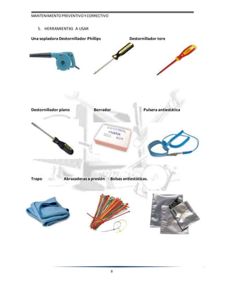 MANTENIMIENTOPREVENTIVOYCORRECTIVO
8
5. HERRAMIENTAS A USAR
Una sopladora Destornillador Phillips Destornillador torx
Destornillador plano Borrador Pulsera antiestática
Trapo Abrazaderas a presión Bolsas antiestáticas.
 