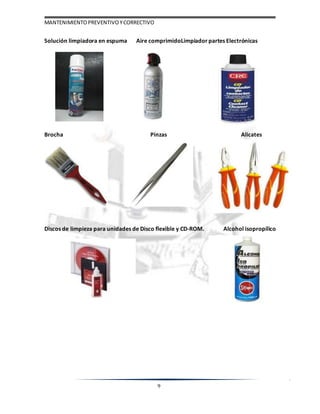 MANTENIMIENTOPREVENTIVOYCORRECTIVO
9
Solución limpiadora en espuma Aire comprimidoLimpiador partes Electrónicas
Brocha Pinzas Alicates
Discos de limpieza para unidades de Disco flexible y CD-ROM. Alcohol isopropílico
 