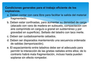 Condiciones generales para el trabajo eficiente de los
explosivos.
a. Deben contar con cara libre para facilitar la salida del material
fragmentado.
b. Deben estar confinadas, para aumentar su densidad de carga
(atacado con vara de madera en subsuelo, compactación con
aire comprimido en carguío a granel en subterráneo y por
gravedad en superficie). Sellado del taladro con taco inerte.
c. Deben ser cuidadosamente cebados.
d. Deben ser disparados manteniendo una secuencia ordenada
de salidas (temporización).
e. El espaciamiento entre taladros debe ser el adecuado para
permitir la interacción de las grietas radiales entre ellos; de lo
contrario habrá mala fragmentación, incluso hasta pueden
soplarse sin efecto rompedor.
 