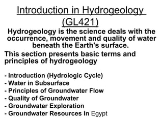 Introduction in Hydrogeology
(GL421)
Hydrogeology is the science deals with the
occurrence, movement and quality of water
beneath the Earth's surface.
This section presents basic terms and
principles of hydrogeology
- Introduction (Hydrologic Cycle)
- Water in Subsurface
- Principles of Groundwater Flow
- Quality of Groundwater
- Groundwater Exploration
- Groundwater Resources In Egypt
 