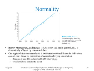 Chapter 6 57
Introduction to Statistical Quality Control, 7th Edition by Douglas C. Montgomery.
Copyright (c) 2012 John Wiley & Sons, Inc.
Normality
• Borror, Montgomery, and Runger (1999) report that the in-control ARL is
dramatically affected by nonnormal data
• One approach for nonnormal data is to determine control limits for individuals
control chart based on percentiles of correct underlying distribution
– Requires at least 100 and preferably 200 observations
– Transformations can also be useful
 