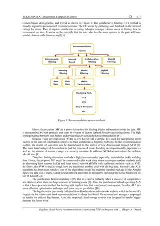TELKOMNIKA Telecommun Comput El Control 
Big data cloud-based recommendation system using NLP techniques with … (Hoger K. Omar)
1077
content-based, demographic, and hybrid as shown in Figure 1. The collaborative filtering (CF) method is
broadly applied to personalized recommendations. The CF works by gathering user feedback in the form of
ratings for items. Then it exploits similarities in rating behavior amongst various users in finding how to
recommend an item. It works on the principle that the user who has the same opinion in the past will have
similar choices in the future as well [5].
Figure 1. Recommendation system methods
Matrix factorization (MF) is a powerful method for finding hidden information inside the data. MF
is characterized by both products and users by vectors of factors derived from product rating forms. The high
correspondence between user factors and product factors conducts the recommendation [6].
Singular value decomposition (SVD) is well known MF example. It is used for recognizing latent
factors in the area of Information retrieval to treat collaborative filtering problems. In the recommendation
system, the matrix of user-item can be decomposed to the matrix of low dimensional through SVD [7].
The main disadvantage of this method is that the process of model building is computationally expensive as
well as, the volume of memory usage is extremely intensive. In addition, SVD does not reduce the problem
of cold start [8].
Therefore, finding alternative methods is highly recommended especially, methods that tackle with big
data. Hence, the proposed MF model is constructed in this work three times to compare modern methods such
as alternating least squares (ALS) and deep neural network (DNN) with traditional methods such as SVD.
So firstly, the SVD is used to check how the traditional method deal with the big data. Secondly, the ALS
algorithm has been used which is one of the algorithms inside the machine learning package of the Apache
Spark big data tool. Finally, a deep neural network algorithm is utilized by operating the Keras framework on
top of TensorFlow.
The justification behind operating DNN that it is works perfectly when a massive of complexities
are exists or when there are huge amounts of training cases [9]. Also, the justification behind operating ALS
is that it has a practical method for dealing with implicit data that is commonly non-sparse. Besides, ALS is a
more effective optimization technique and quite easy to parallelize [10].
The big dataset is previously collected from Goodreads social networks website which is the world’s
largest site for readers and book recommendations. Hadoop distributed file system cloud storage is employed
to handle the utilized big dataset. Also, the proposed cloud storage system was designed to handle bigger
datasets for future work.
 