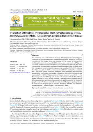 Fatematuzzjohora et al. / Int.J.Agr.Sci. & Tech. 1(2) (2021) 40-50 Page 40 of 50
Volume 1, Issue 2, May 2021
Received : 15 December 2020
Accepted : 19 April 2021
Published : 05 May 2021
doi: 10.51483/IJAGST.1.2.2021.40-50
Article Info
© 2021 International Journal of Agricultural Sciences and Technology. This is an open access article
under the CC BY license (https://creativecommons.org/licenses/by/4.0/), which permits unrestricted
use, distribution, and reproduction in any medium, provided you give appropriate credit to the original
author(s) and the source, provide a link to the Creative Commons license, and indicate if changes were made.
Abstract
The experiments were conducted in the laboratory of the Department of Entomology and
Department of Agricultural Chemistry, Hajee Mohammad Danesh Science and Technology
University (HSTU), Dinajpur during May-December 2017 to evaluate the toxicity of five
medicinalplant extracts (water hyacinth Eichhornia crassipes, swamp smartweedPolygonum
coccineum, ariach Cassia tora, wild capsicum Croton bonplandianum and hill glory bower
Clerodendrum viscosum) against maize weevil, Sitophilus zeamais (Mots.) on stored maize.
The wild capsicum extract provided the highest average mortality (93.33 ± 3.33), following
the hillglorybower (86.67 ±3.33) and swampsmartweed(86.67 ± 3.33) at 3% concentration.
But it was zero in control. The average numbers of lowest numbers of adult emergence
among the five weed extracts were found in wild capsicum (3.00 ± 0.39) following Swamp
smartweed (5.11 ± 0.95) at 3% concentration; whereas, in control it was (54.00 ± 1.15).
The lowest percent of seed damage were found in wild capsicum (3.00 ± 0.38%) following
Swamp smartweed (4.22 ± 0.58). But in control, it was 44.00 ± 1.15. Repellency class of
different plant extracts at different concentration level varied between I to IV. But the hill
glory bower at 3.0% showed statistically best as it showed the highest repellency rate was
66.0 ± 5.31% and the group were IV. However, the toxicity order was wild capsicum >
swamp smartweed > hill glory bower > water hyacinth >, ariach.
Keywords: Toxicity, Medicinal plant, Extracts, Sitophilus zeamais (Mots.)
* Corresponding author: Md. Abdul Ahad, Department of Entomology, Faculty of Agriculture, Hajee Mohammad Danesh Science and
Technology University, Dinajpur 5200, Bangladesh. E-mail: maahadhstu@gmail.com
2710-3366/© 2021. International Journal of Agricultural Sciences and Technology. All rights reserved.
Evaluation of toxicity of five medicinal plant extractson maize weevil,
Sitophilus zeamais (Mots.) (Coleoptera:Curculionidae)on storedmaize
Fatematuzzjohora1
, Md. Abdul Ahad2*
, Most. Rubiya Khatun3
and M. A. Hossain4
1
MS Student, Department of Entomology. Faculty of Agriculture Hajee Mohammad Danesh Science and Technology University, Dinajpur-
5200, Bangladesh. E-mail: fatem.zohora@gmail.com
2
Professor, Dept. of Entomology, Faculty of Agriculture Hajee Mohammad Danesh Science and Technology University, Dinajpur-5200,
Bangladesh. E-mail: maahadhstu@gmail.com
3
MS Student, Department of Fisheries University of Rajshahi, Bangladesh. E-mail: rubiyakhatun259@gmail.com
4
Professor, Department of Entomology, Faculty of Agriculture Hajee Mohammad Danesh Science and Technology University, Dinajpur-
5200, Bangladesh. E-mail: alamgirhstu@gmail.com
1. Introduction
Among the foods of human being the stored grains are main food (Padin et al., 2002). But stored product insect caused
post harvest losses up to 9% in developed countries to 20% over more in developing countries every year (Phillips and
Throne, 2010). Storage loss is one of the major problems in developing countries like Bangladesh as well as all over the
world. In Bangladesh, the annual grain loss cost as over taka 100 crores (Alam, 1971). It is also reported that more than
70% of cereal production is stored in farms level in developing countries (Kavita, 2004). The infestation of pests creates
a serious problem in grain stocking and its derived industry(Perez et al., 2004).
Several species of insects may infest the grain in storage. There are over 200 major species of insects and mites
infesting important crops and stored products (Das, 1998). However, the principal pests of stored grains that causes
ISSN: 2710-3366
Fatematuzzjohora et al. / Int.J.Agr.Sci. & Tech. 1(2) (2021) 40-50
https://doi.org/10.51483/IJAS&T.1.2.2021.40-50
International Journal of Agricultural
Sciences and Technology
Publisher's Home Page: https://www.svedbergopen.com/
Research Paper Open Access
SvedbergOpen
DISSEMINATIONOFKNOWLEDGE
 