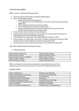 ACTIVITIES AND HOBBIES
2005 – Current: - Malaysia Scout Association.
 Receives King Scout Award 2010. ( Anugerah Pengakap Raja )
 Rover Scout (Pengakap Kelana).
o Rover Scout Vigil Camp Putrajaya 2010
o 7th
Jamboree On The Air & Jamboree On The Internet (JOTA & JOTI) Asia Pacific
Region 2011.
o Rovers Challenge Pulau Aman, Pulau Pinang 2011.
o 1Youth 1Malaysia Scouts Jamboree Putrajaya 2011.
o Representing Malaysia Scout Association to National Youth Convention 2011.
o Selangor Scouts Campboree Hulu Selangor 2011.
 Assistant Scout Leader ( Penolong Pemimpin Pengakap )
 Involved in the training of young scouts volunteerism in a variety of skills to help them to
become good citizens and responsible to the nation.
 Camp Facilitator for Annual Scouts Camp SMK Bandar Baru Bangi since 2010.
 Camp Facilitator for SMK Bandar Baru Bangi, SM Agama Persekutuan Kajang and SMK
Bandar Seri Putra Progress Badge Scouts Camp at Gunung Datuk 2013.
 Camp Facilitator for Junior Scout Lanyard Camp at Taman Wetland Putrajaya 2011.
2012-2013:- Kelab Kembara dan Rekreasi Uniten.
 Mountaineering.
Mount Tahan, National Park Mount Datuk, Rembau
Mount Korbu, Ulu Kinta Mount Gayong, Ulu Kinta
Mount Yong Yap, Cameron Highland Mount Tapis, Kuantan
Mount Ledang, Tangkak Mount Belumut, Kluang
Mount Nuang, Ulu Langat Mount Rajah, Bentong
2013:- 2nd National Concrete Pontoon Competition organized by the Faculty of Civil
Engineering and Environmental Universiti Tun Hussein Onn Malaysia Batu Pahat Johor.
COURSES TAKEN
Statics and Dynamics Hydraulic and Hydrology
Water and Wastewater Engineering Environmental Engineering
Geotechnical Engineering Soil Mechanics
Introduction to Social Psychology Surveying
Drafting Technology ( AutoCad ) Reinforced Concrete Design
Project Management and Construction Highway Engineering
Structural Analysis Mechanics of Material
GIS for Civil Engineering Application Building Repair and Rehabilitation
 