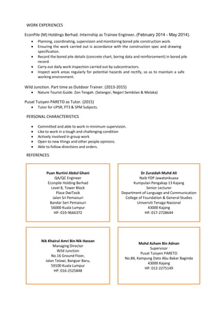 WORK EXPERIENCES
EconPile (M) Holdings Berhad. Internship as Trainee Engineer. (February 2014 - May 2014).
 Planning, coordinating, supervision and monitoring bored pile construction work.
 Ensuring the work carried out is accordance with the construction spec and drawing
specification.
 Record the bored pile details (concrete chart, boring data and reinforcement) in bored pile
record.
 Carry out daily work inspection carried out by subcontractors.
 Inspect work areas regularly for potential hazards and rectify, so as to maintain a safe
working environment.
Wild Junction. Part time as Outdoor Trainer. (2013-2015)
 Nature Tourist Guide. Zon Tengah. (Selangor, Negeri Sembilan & Melaka)
Pusat Tuisyen PARETO as Tutor. (2015)
 Tutor for UPSR, PT3 & SPM Subjects.
PERSONAL CHARACTERISTICS
 Committed and able to work in minimum supervision.
 Like to work in a tough and challenging condition
 Actively involved in group work
 Open to new things and other people opinions.
 Able to follow directions and orders.
REFERENCES
Puan Nurtini Abdul Ghani
QA/QC Engineer
Econpile Holding Berhad
Level 8, Tower Block
Plaza DwiTasik
Jalan Sri Pemaisuri
Bandar Seri Pemaisuri
56000 Kuala Lumpur
HP: 019-9666372
Dr Zuraidah Muhd Ali
Naib YDP Jawatankuasa
Kumpulan Pengakap 13 Kajang
Senior Lecturer
Department of Language and Communication
College of Foundation & General Studies
Universiti Tenaga Nasional
43000 Kajang
HP: 017-2728644
Nik Khairul Amri Bin Nik Hassan
Managing Director
Wild Junction
No.16 Ground Floor,
Jalan Telawi, Bangsar Baru,
59100 Kuala Lumpur
HP: 016-2525848
Mohd Azham Bin Adnan
Supervisor
Pusat Tuisyen PARETO
No.84, Kampung Dato Abu Bakar Baginda
43000 Kajang
HP: 012-2275149
 