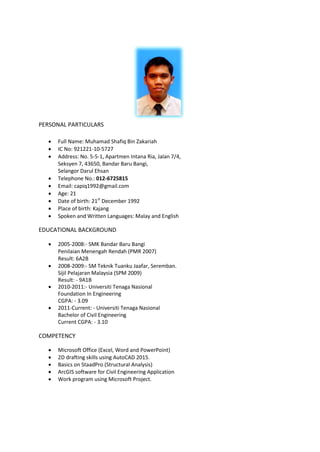 PERSONAL PARTICULARS
 Full Name: Muhamad Shafiq Bin Zakariah
 IC No: 921221-10-5727
 Address: No. 5-5-1, Apartmen Intana Ria, Jalan 7/4,
Seksyen 7, 43650, Bandar Baru Bangi,
Selangor Darul Ehsan
 Telephone No.: 012-6725815
 Email: capiq1992@gmail.com
 Age: 21
 Date of birth: 21st
December 1992
 Place of birth: Kajang
 Spoken and Written Languages: Malay and English
EDUCATIONAL BACKGROUND
 2005-2008:- SMK Bandar Baru Bangi
Penilaian Menengah Rendah (PMR 2007)
Result: 6A2B
 2008-2009:- SM Teknik Tuanku Jaafar, Seremban.
Sijil Pelajaran Malaysia (SPM 2009)
Result: - 9A1B
 2010-2011:- Universiti Tenaga Nasional
Foundation In Engineering
CGPA: - 3.09
 2011-Current: - Universiti Tenaga Nasional
Bachelor of Civil Engineering
Current CGPA: - 3.10
COMPETENCY
 Microsoft Office (Excel, Word and PowerPoint)
 2D drafting skills using AutoCAD 2015.
 Basics on StaadPro (Structural Analysis)
 ArcGIS software for Civil Engineering Application
 Work program using Microsoft Project.
 