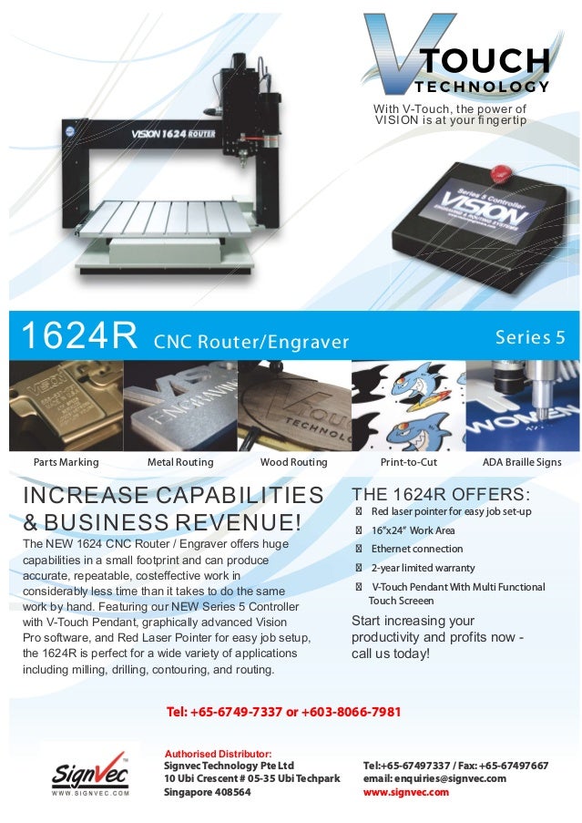 With V-Touch, the power of
VISION is at your ﬁngertip
1624R CNC Router/Engraver Series 5
INCREASE CAPABILITIES
& BUSINESS REVENUE!
THE 1624R OFFERS:
  Red laser pointer for easy job set-up
  16”x24” Work Area
  Ethernet connection
  2-year limited warranty
  V-Touch Pendant With Multi Functional
Touch Screeen
Start increasing your
productivity and profits now -
call us today!
Parts Marking Wood Routing
Metal Routing ADA Braille Signs
Print-to-Cut
The NEW 1624 CNC Router / Engraver oﬀers huge
capabilities in a small footprint and can produce
accurate, repeatable, costeﬀective work in
considerably less time than it takes to do the same
work by hand. Featuring our NEW Series 5 Controller
with V-Touch Pendant, graphically advanced Vision
Pro software, and Red Laser Pointer for easy job setup,
the 1624R is perfect for a wide variety of applications
including milling, drilling, contouring, and routing.
Signvec Technology Pte Ltd
10 Ubi Crescent # 05-35 Ubi Techpark
Singapore 408564
T l:
e +65-67497337 / Fax: +65-67497667
email: enquiries@signvec.com
www. .com
signvec
Tel: +65-6749-7337 + 3 8066 7981
or 60 - -
Authorised Distributor:
 