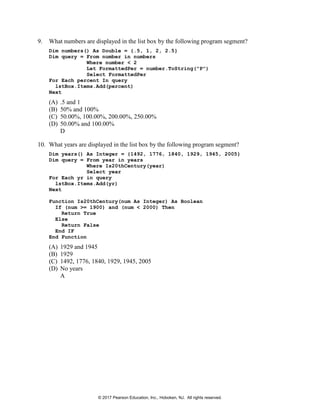 9. What numbers are displayed in the list box by the following program segment?
Dim numbers() As Double = {.5, 1, 2, 2.5}
Dim query = From number in numbers
Where number < 2
Let FormattedPer = number.ToString("P")
Select FormattedPer
For Each percent In query
lstBox.Items.Add(percent)
Next
(A) .5 and 1
(B) 50% and 100%
(C) 50.00%, 100.00%, 200.00%, 250.00%
(D) 50.00% and 100.00%
D
10. What years are displayed in the list box by the following program segment?
Dim years() As Integer = {1492, 1776, 1840, 1929, 1945, 2005}
Dim query = From year in years
Where Is20thCentury(year)
Select year
For Each yr in query
lstBox.Items.Add(yr)
Next
Function Is20thCentury(num As Integer) As Boolean
If (num >= 1900) and (num < 2000) Then
Return True
Else
Return False
End IF
End Function
(A) 1929 and 1945
(B) 1929
(C) 1492, 1776, 1840, 1929, 1945, 2005
(D) No years
A
© 2017 Pearson Education, Inc., Hoboken, NJ. All rights reserved.
 