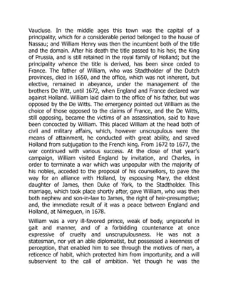 Vaucluse. In the middle ages this town was the capital of a
principality, which for a considerable period belonged to the house of
Nassau; and William Henry was then the incumbent both of the title
and the domain. After his death the title passed to his heir, the King
of Prussia, and is still retained in the royal family of Holland; but the
principality whence the title is derived, has been since ceded to
France. The father of William, who was Stadtholder of the Dutch
provinces, died in 1650, and the office, which was not inherent, but
elective, remained in abeyance, under the management of the
brothers De Witt, until 1672, when England and France declared war
against Holland. William laid claim to the office of his father, but was
opposed by the De Witts. The emergency pointed out William as the
choice of those opposed to the claims of France, and the De Witts,
still opposing, became the victims of an assassination, said to have
been concocted by William. This placed William at the head both of
civil and military affairs, which, however unscrupulous were the
means of attainment, he conducted with great ability, and saved
Holland from subjugation to the French king. From 1672 to 1677, the
war continued with various success. At the close of that year's
campaign, William visited England by invitation, and Charles, in
order to terminate a war which was unpopular with the majority of
his nobles, acceded to the proposal of his counsellors, to pave the
way for an alliance with Holland, by espousing Mary, the eldest
daughter of James, then Duke of York, to the Stadtholder. This
marriage, which took place shortly after, gave William, who was then
both nephew and son-in-law to James, the right of heir-presumptive;
and, the immediate result of it was a peace between England and
Holland, at Nimeguen, in 1678.
William was a very ill-favored prince, weak of body, ungraceful in
gait and manner, and of a forbidding countenance at once
expressive of cruelty and unscrupulousness. He was not a
statesman, nor yet an able diplomatist, but possessed a keenness of
perception, that enabled him to see through the motives of men, a
reticence of habit, which protected him from importunity, and a will
subservient to the call of ambition. Yet though he was the
 