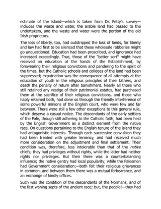 estimate of the island—which is taken from Dr. Petty's survey—
includes the waste and water, the arable land had passed to the
undertakers, and the waste and water were the portion of the old
Irish proprietors.
The loss of liberty, too, had outstripped the loss of lands, for liberty
and law had first to be silenced that these wholesale robberies might
go unquestioned. Education had been proscribed, and ignorance had
increased exceedingly. True, those of the "better sort" might have
received an education at the hands of the Establishment, by
forswearing their religious convictions and pandering to the spirit of
the times, but the Catholic schools and colleges of the land had been
suppressed; expatriation was the consequence of all attempts at the
education of youth in the religious principles of their fathers, and
death the penalty of return after banishment. Nearly all those who
still retained any vestige of their patrimonial estates, had purchased
them at the sacrifice of their religious convictions, and those who
haply retained both, had done so through the friendly interference of
some powerful minions of the English court, who were few and far
between. There were still a few other exceptions to this general rule,
which deserve a casual notice. The descendants of the early settlers
of the Pale, though still adhering to the Catholic faith, had been held
by the English Government as a distinct element from the native
race. On questions pertaining to the English tenure of the island they
had antagonistic interests. Through each successive convulsion they
had been treated with greater leniency, and had received much
more consideration on the adjustment and final settlement. Their
condition was, therefore, less intolerable than that of the native
chiefs; they had privileges without rights, while the latter had neither
rights nor privileges. But then there was a counterbalancing
influence; the native gentry had local popularity; while the Palesmen
had Government consideration;—both felt their religious grievances
in common, and between them there was a mutual forbearance, and
an exchange of kindly offices.
Such was the condition of the descendants of the Normans, and of
the fast waning septs of the ancient race; but, the people!—they had
 