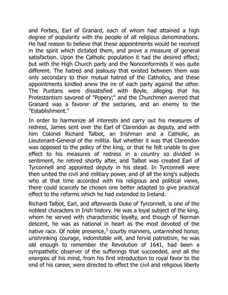 and Forbes, Earl of Granard, each of whom had attained a high
degree of popularity with the people of all religious denominations.
He had reason to believe that these appointments would be received
in the spirit which dictated them, and prove a measure of general
satisfaction. Upon the Catholic population it had the desired effect;
but with the High Church party and the Nonconformists it was quite
different. The hatred and jealousy that existed between them was
only secondary to their mutual hatred of the Catholics, and these
appointments kindled anew the ire of each party against the other.
The Puritans were dissatisfied with Boyle, alleging that his
Protestantism savored of "Popery;" and the Churchmen averred that
Granard was a favorer of the sectaries, and an enemy to the
"Establishment."
In order to harmonize all interests and carry out his measures of
redress, James sent over the Earl of Clarendon as deputy, and with
him Colonel Richard Talbot, an Irishman and a Catholic, as
Lieutenant-General of the militia. But whether it was that Clarendon
was opposed to the policy of the king, or that he felt unable to give
effect to his measures of redress in a country so divided in
sentiment, he retired shortly after, and Talbot was created Earl of
Tyrconnell and appointed deputy in his stead. In Tyrconnell were
then united the civil and military power, and of all the king's subjects
who at that time accorded with his religious and political views,
there could scarcely be chosen one better adapted to give practical
effect to the reforms which he had extended to Ireland.
Richard Talbot, Earl, and afterwards Duke of Tyrconnell, is one of the
noblest characters in Irish history. He was a loyal subject of the king,
whom he served with characteristic loyalty, and though of Norman
descent, he was as national in heart as the most devoted of the
native race. Of noble presence,5 courtly manners, untarnished honor,
unshrinking courage, indomitable will, and fervid patriotism, he was
old enough to remember the Revolution of 1641, had been a
sympathetic observer of the sufferings that succeeded, and all the
energies of his mind, from his first introduction to royal favor to the
end of his career, were directed to effect the civil and religious liberty
 