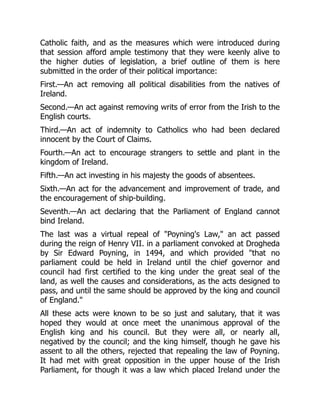 Catholic faith, and as the measures which were introduced during
that session afford ample testimony that they were keenly alive to
the higher duties of legislation, a brief outline of them is here
submitted in the order of their political importance:
First.—An act removing all political disabilities from the natives of
Ireland.
Second.—An act against removing writs of error from the Irish to the
English courts.
Third.—An act of indemnity to Catholics who had been declared
innocent by the Court of Claims.
Fourth.—An act to encourage strangers to settle and plant in the
kingdom of Ireland.
Fifth.—An act investing in his majesty the goods of absentees.
Sixth.—An act for the advancement and improvement of trade, and
the encouragement of ship-building.
Seventh.—An act declaring that the Parliament of England cannot
bind Ireland.
The last was a virtual repeal of "Poyning's Law," an act passed
during the reign of Henry VII. in a parliament convoked at Drogheda
by Sir Edward Poyning, in 1494, and which provided "that no
parliament could be held in Ireland until the chief governor and
council had first certified to the king under the great seal of the
land, as well the causes and considerations, as the acts designed to
pass, and until the same should be approved by the king and council
of England."
All these acts were known to be so just and salutary, that it was
hoped they would at once meet the unanimous approval of the
English king and his council. But they were all, or nearly all,
negatived by the council; and the king himself, though he gave his
assent to all the others, rejected that repealing the law of Poyning.
It had met with great opposition in the upper house of the Irish
Parliament, for though it was a law which placed Ireland under the
 