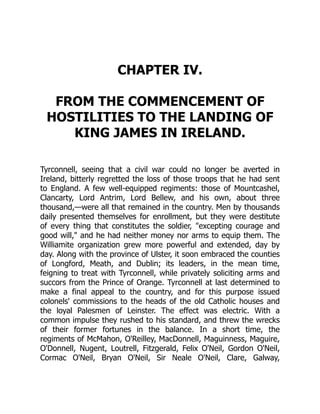 CHAPTER IV.
FROM THE COMMENCEMENT OF
HOSTILITIES TO THE LANDING OF
KING JAMES IN IRELAND.
Tyrconnell, seeing that a civil war could no longer be averted in
Ireland, bitterly regretted the loss of those troops that he had sent
to England. A few well-equipped regiments: those of Mountcashel,
Clancarty, Lord Antrim, Lord Bellew, and his own, about three
thousand,—were all that remained in the country. Men by thousands
daily presented themselves for enrollment, but they were destitute
of every thing that constitutes the soldier, "excepting courage and
good will," and he had neither money nor arms to equip them. The
Williamite organization grew more powerful and extended, day by
day. Along with the province of Ulster, it soon embraced the counties
of Longford, Meath, and Dublin; its leaders, in the mean time,
feigning to treat with Tyrconnell, while privately soliciting arms and
succors from the Prince of Orange. Tyrconnell at last determined to
make a final appeal to the country, and for this purpose issued
colonels' commissions to the heads of the old Catholic houses and
the loyal Palesmen of Leinster. The effect was electric. With a
common impulse they rushed to his standard, and threw the wrecks
of their former fortunes in the balance. In a short time, the
regiments of McMahon, O'Reilley, MacDonnell, Maguinness, Maguire,
O'Donnell, Nugent, Loutrell, Fitzgerald, Felix O'Neil, Gordon O'Neil,
Cormac O'Neil, Bryan O'Neil, Sir Neale O'Neil, Clare, Galway,
 