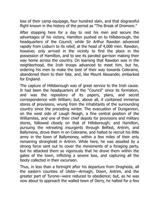loss of their camp equipage, four hundred slain, and that disgraceful
flight known in the history of the period as "The Break of Dromore."
After stopping here for a day to rest his men and secure the
advantages of his victory, Hamilton pushed on to Hillsborough, the
headquarters of the Council, while Sir Arthur Rawdon advanced
rapidly from Lisburn to its relief, at the head of 4,000 men. Rawdon,
however, only arrived in the vicinity to find the place in the
possession of Hamilton, and to see its paroled garrison making their
way home across the country. On learning that Rawdon was in the
neighborhood, the Irish troops advanced to meet him, but he,
ordering his men to make the best of their way towards Coleraine,
abandoned them to their fate, and, like Mount Alexander, embarked
for England.
The capture of Hillsborough was of great service to the Irish cause.
It had been the headquarters of the "Council" since its formation,
and was the repository of its papers, plans, and secret
correspondence with William; but, above all, it contained immense
stores of provisions, wrung from the inhabitants of the surrounding
country since the preceding winter. The evacuation of Dungannon,
on the west side of Lough Neagh, a fine central position of the
Williamites, and one of their chief depots for provisions and military
stores, followed closely on that of Hillsborough; and Hamilton,
pursuing the retreating insurgents through Belfast, Antrim, and
Ballymena, drove them in on Coleraine, and halted to recruit his little
army in the town of Ballymoney, within a few miles of their only
remaining stronghold in Antrim. While here, he was assailed by a
strong force sent out to cover the movements of a foraging party,
but he attacked them so vigorously that he drove them within the
gates of the town, inflicting a severe loss, and capturing all the
booty collected in their excursion.
Thus, in less than a fortnight after his departure from Drogheda, all
the eastern counties of Ulster—Armagh, Down, Antrim, and the
greater part of Tyrone—were reduced to obedience; but, as he was
now about to approach the walled town of Derry, he halted for a few
 