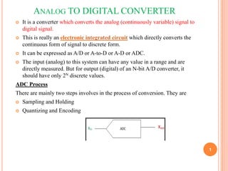 ANALOG TO DIGITAL CONVERTER
 It is a converter which converts the analog (continuously variable) signal to
digital signal.
 This is really an electronic integrated circuit which directly converts the
continuous form of signal to discrete form.
 It can be expressed as A/D or A-to-D or A-D or ADC.
 The input (analog) to this system can have any value in a range and are
directly measured. But for output (digital) of an N-bit A/D converter, it
should have only 2N discrete values.
ADC Process
There are mainly two steps involves in the process of conversion. They are
 Sampling and Holding
 Quantizing and Encoding
1
 