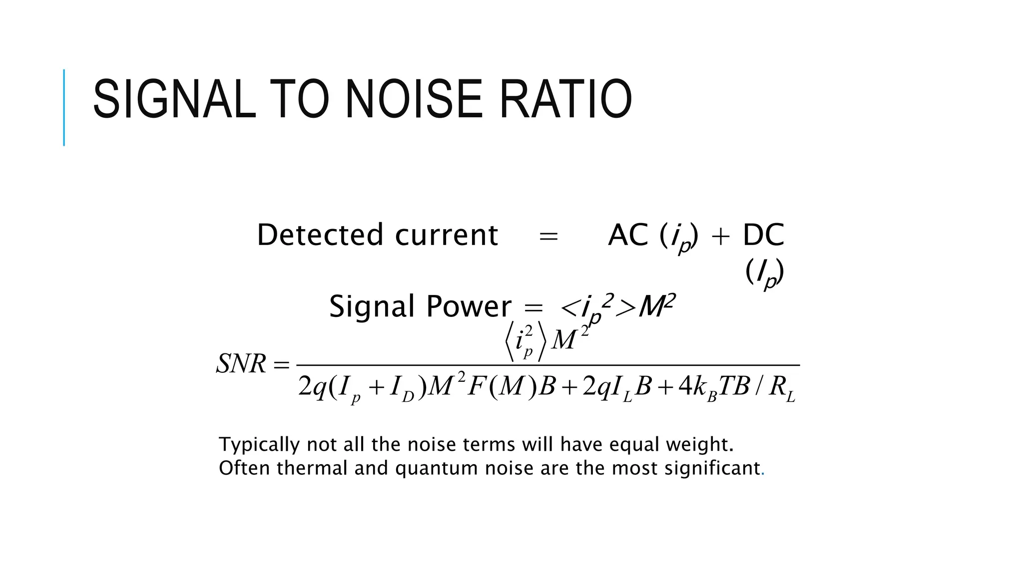 SIGNAL TO NOISE RATIO
2 2
2
2 ( ) ( ) 2 4 /
p
p D L B L
i M
SNR
q I I M F M B qI B k TB R

  
Detected current = AC (ip) + DC
(Ip)
Signal Power = <ip
2>M2
Typically not all the noise terms will have equal weight.
Often thermal and quantum noise are the most significant.
 